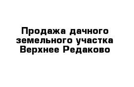 Продажа дачного земельного участка Верхнее Редаково